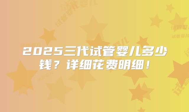 2025三代试管婴儿多少钱？详细花费明细！