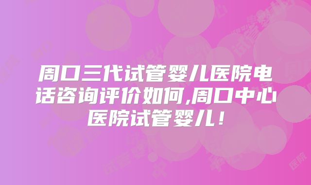 周口三代试管婴儿医院电话咨询评价如何,周口中心医院试管婴儿！