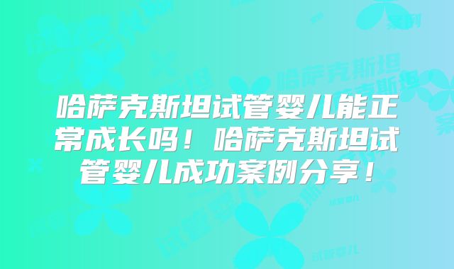 哈萨克斯坦试管婴儿能正常成长吗！哈萨克斯坦试管婴儿成功案例分享！