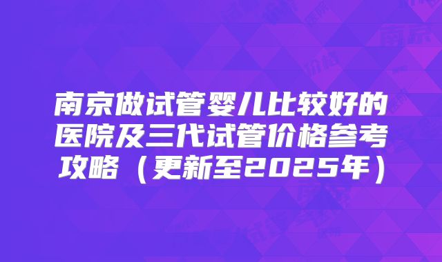 南京做试管婴儿比较好的医院及三代试管价格参考攻略（更新至2025年）