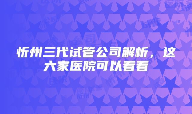 忻州三代试管公司解析，这六家医院可以看看