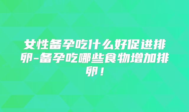 女性备孕吃什么好促进排卵-备孕吃哪些食物增加排卵！