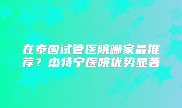 在泰国试管医院哪家最推荐？杰特宁医院优势显著