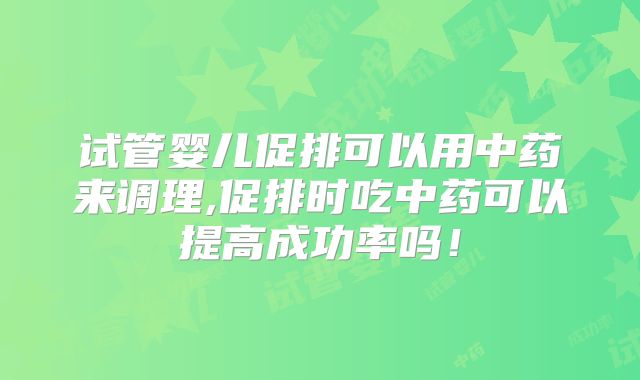 试管婴儿促排可以用中药来调理,促排时吃中药可以提高成功率吗！