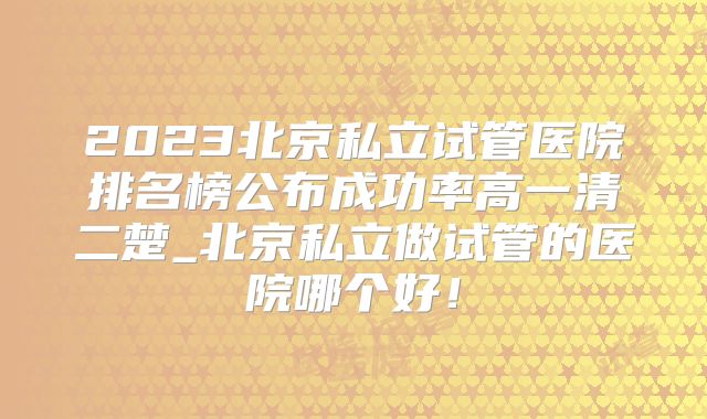 2023北京私立试管医院排名榜公布成功率高一清二楚_北京私立做试管的医院哪个好！