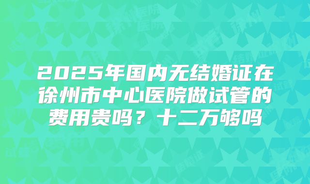 2025年国内无结婚证在徐州市中心医院做试管的费用贵吗？十二万够吗