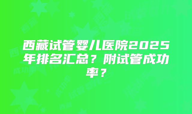 西藏试管婴儿医院2025年排名汇总？附试管成功率？