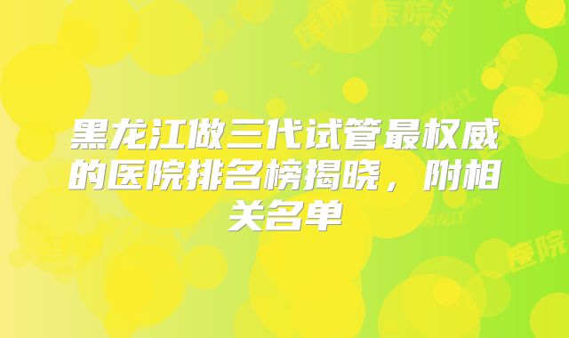黑龙江做三代试管最权威的医院排名榜揭晓，附相关名单