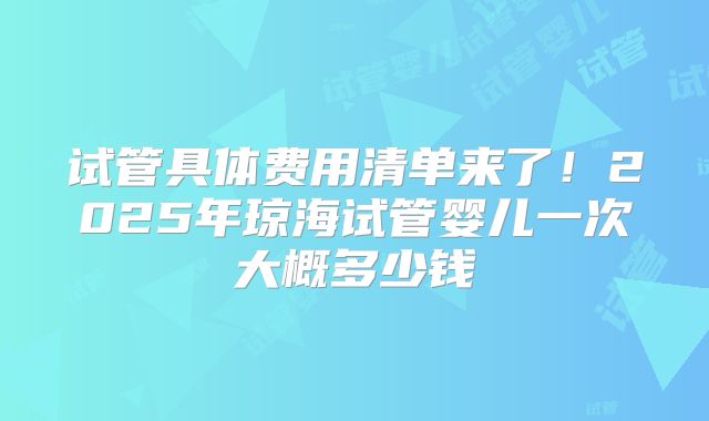 试管具体费用清单来了!2025年琼海试管婴儿一次大概多少钱