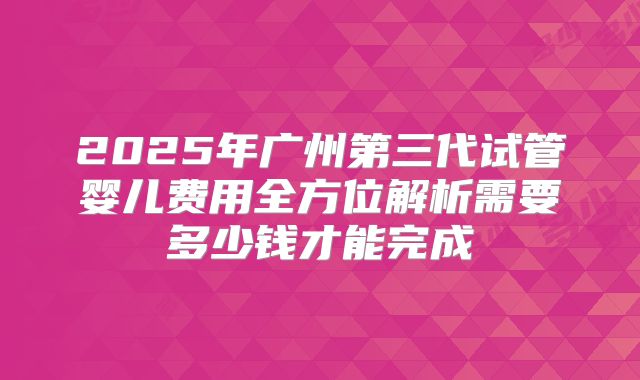 2025年广州第三代试管婴儿费用全方位解析需要多少钱才能完成