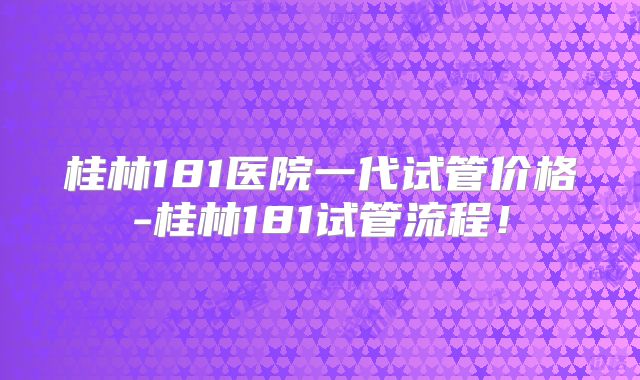 桂林181医院一代试管价格-桂林181试管流程！