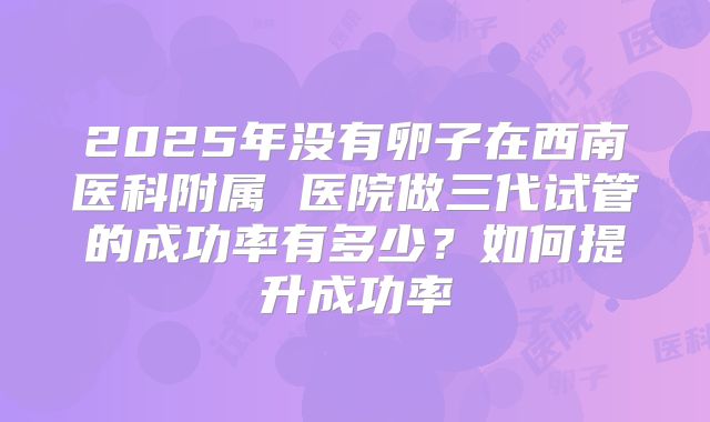 2025年没有卵子在西南医科附属 医院做三代试管的成功率有多少？如何提升成功率