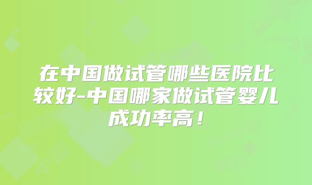 在中国做试管哪些医院比较好-中国哪家做试管婴儿成功率高！