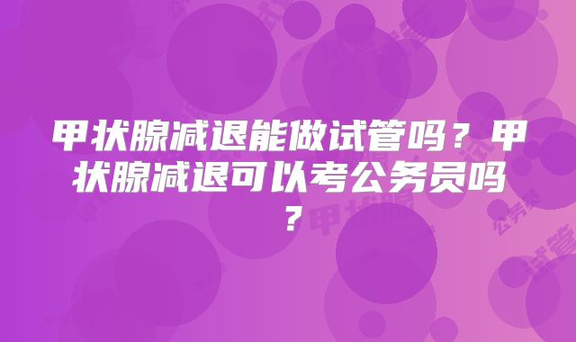 甲状腺减退能做试管吗？甲状腺减退可以考公务员吗？