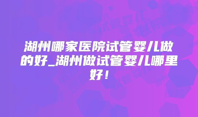 湖州哪家医院试管婴儿做的好_湖州做试管婴儿哪里好！