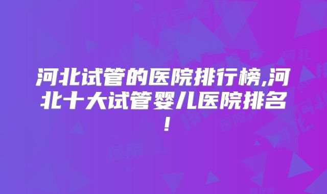 河北试管的医院排行榜,河北十大试管婴儿医院排名!