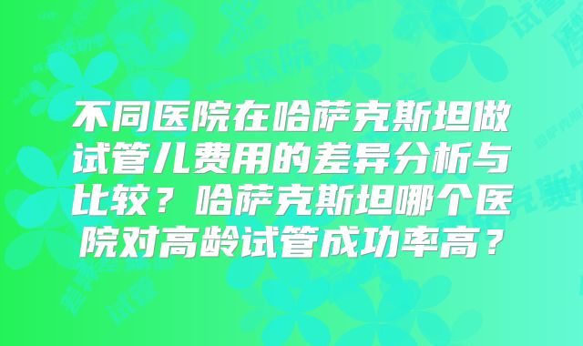 不同医院在哈萨克斯坦做试管儿费用的差异分析与比较？哈萨克斯坦哪个医院对高龄试管成功率高？