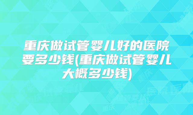 重庆做试管婴儿好的医院要多少钱(重庆做试管婴儿大概多少钱)