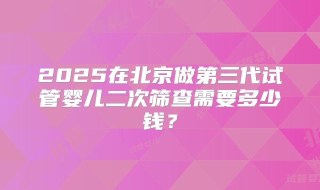 2025在北京做第三代试管婴儿二次筛查需要多少钱？