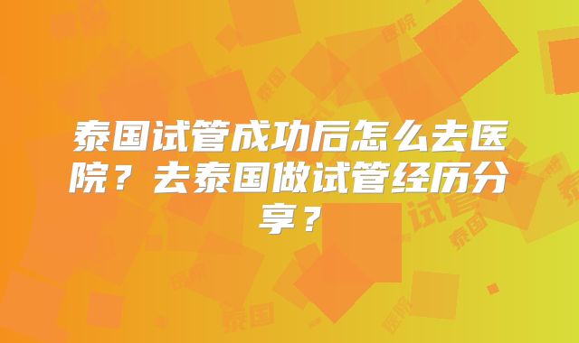 泰国试管成功后怎么去医院？去泰国做试管经历分享？