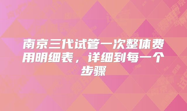 南京三代试管一次整体费用明细表，详细到每一个步骤