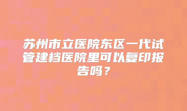 苏州市立医院东区一代试管建档医院里可以复印报告吗？