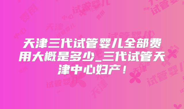 天津三代试管婴儿全部费用大概是多少_三代试管天津中心妇产！