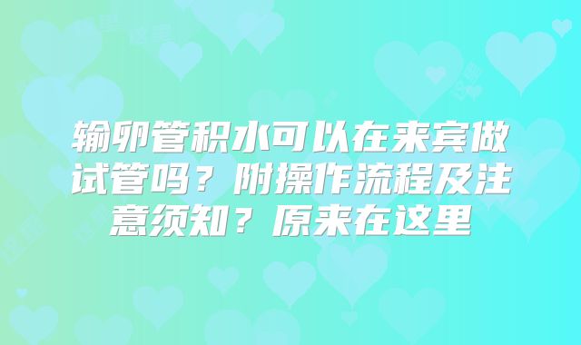 输卵管积水可以在来宾做试管吗？附操作流程及注意须知？原来在这里