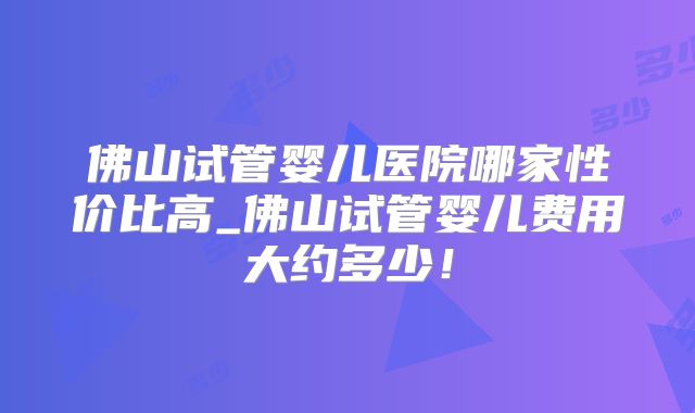 佛山试管婴儿医院哪家性价比高_佛山试管婴儿费用大约多少！