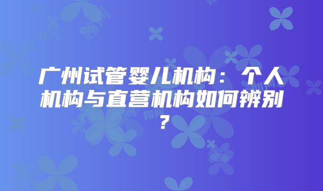 广州试管婴儿机构：个人机构与直营机构如何辨别？