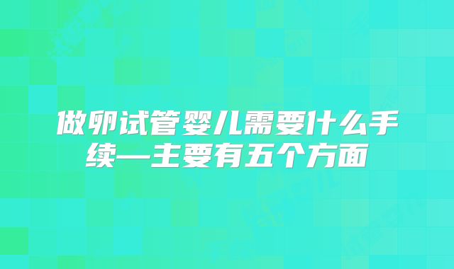 做卵试管婴儿需要什么手续—主要有五个方面