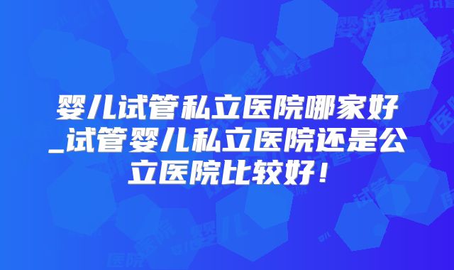 婴儿试管私立医院哪家好_试管婴儿私立医院还是公立医院比较好！