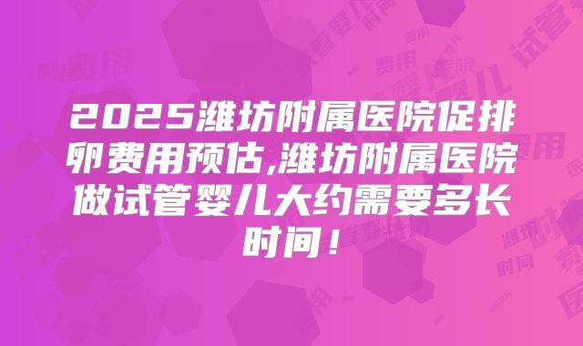 2025潍坊附属医院促排卵费用预估,潍坊附属医院做试管婴儿大约需要多长时间!