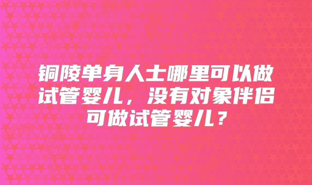 铜陵单身人士哪里可以做试管婴儿，没有对象伴侣可做试管婴儿？