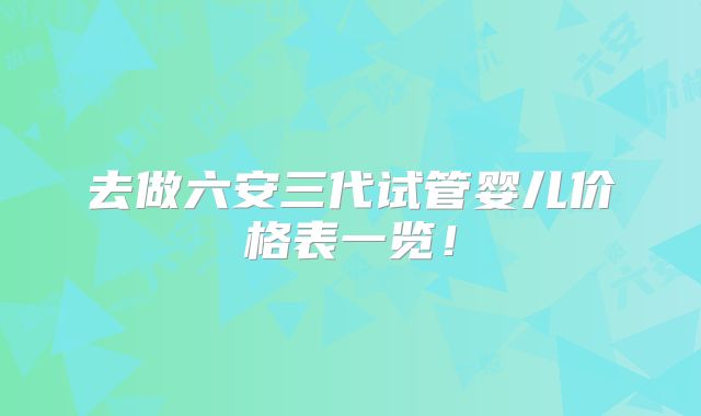 去做六安三代试管婴儿价格表一览！