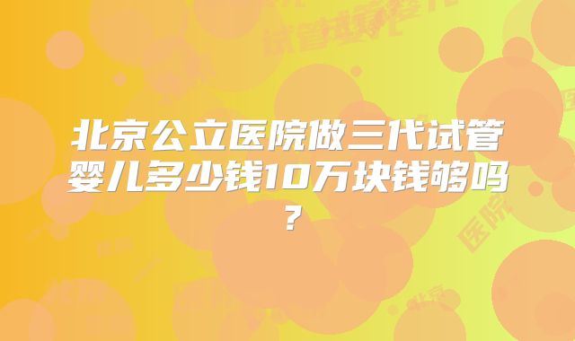 北京公立医院做三代试管婴儿多少钱10万块钱够吗？