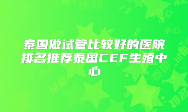 泰国做试管比较好的医院排名推荐泰国CEF生殖中心