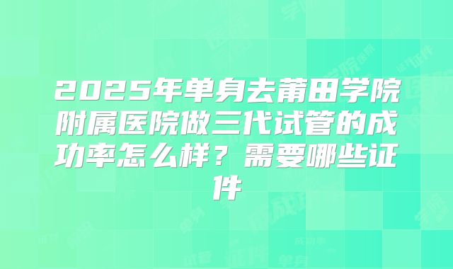 2025年单身去莆田学院附属医院做三代试管的成功率怎么样？需要哪些证件
