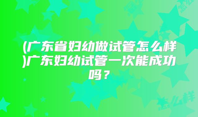 (广东省妇幼做试管怎么样)广东妇幼试管一次能成功吗?