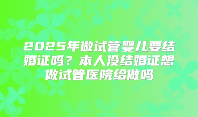 2025年做试管婴儿要结婚证吗?本人没结婚证想做试管医院给做吗