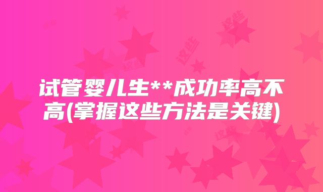 试管婴儿生**成功率高不高(掌握这些方法是关键)