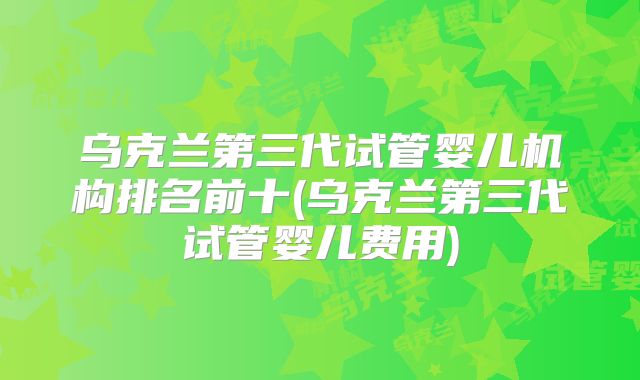 乌克兰第三代试管婴儿机构排名前十(乌克兰第三代试管婴儿费用)