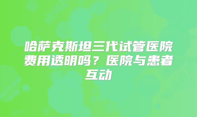 哈萨克斯坦三代试管医院费用透明吗？医院与患者互动