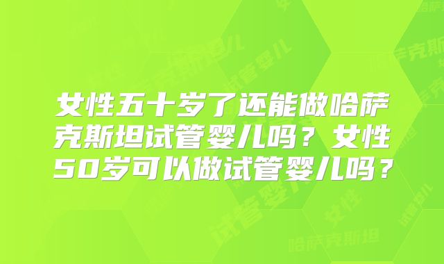 女性五十岁了还能做哈萨克斯坦试管婴儿吗?女性50岁可以做试管婴儿吗?