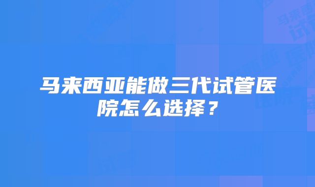马来西亚能做三代试管医院怎么选择?