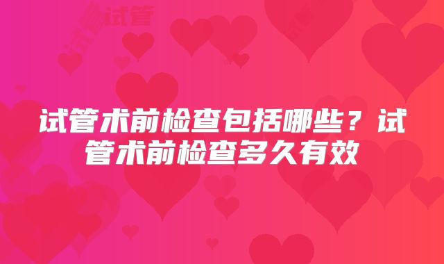 试管术前检查包括哪些？试管术前检查多久有效