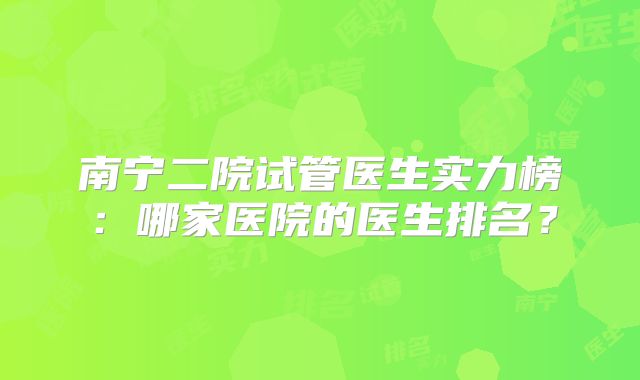南宁二院试管医生实力榜:哪家医院的医生排名?