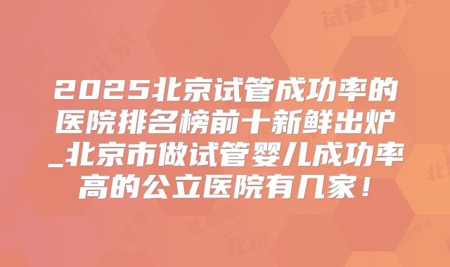 2025北京试管成功率的医院排名榜前十新鲜出炉_北京市做试管婴儿成功率高的公立医院有几家！