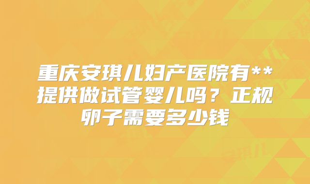 重庆安琪儿妇产医院有**提供做试管婴儿吗？正规卵子需要多少钱