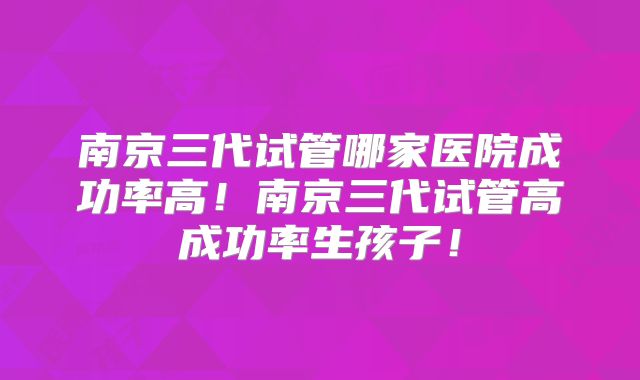 南京三代试管哪家医院成功率高！南京三代试管高成功率生孩子！